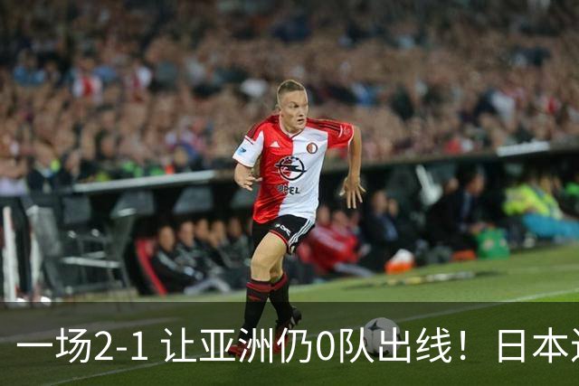 一场2-1 让亚洲仍0队出线！日本进退两难：放水不遇巴西 也要碰法国