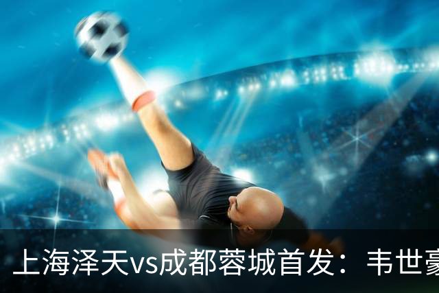 上海泽天vs成都蓉城首发：韦世豪、拜合拉木登场，帅惟浩替补