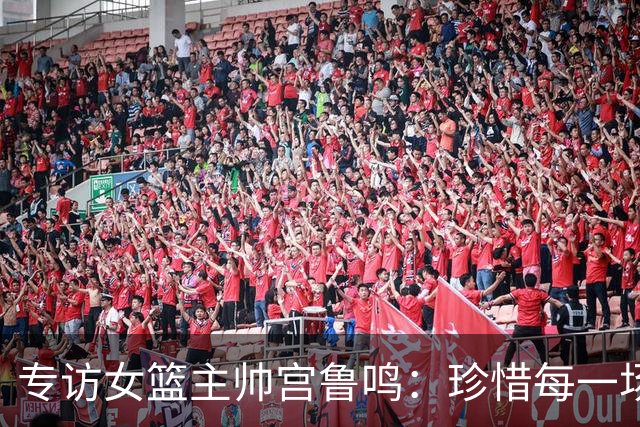 专访女篮主帅宫鲁鸣：珍惜每一场世界杯比赛 争取最好的成绩