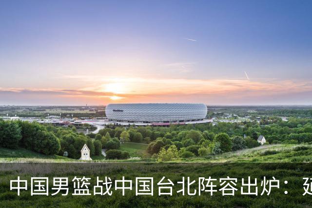 中国男篮战中国台北阵容出炉：延续上场12人不变 杨瀚森率队争胜