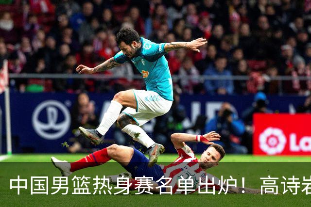 中国男篮热身赛名单出炉！高诗岩在列赵继伟领衔，广东2人入选