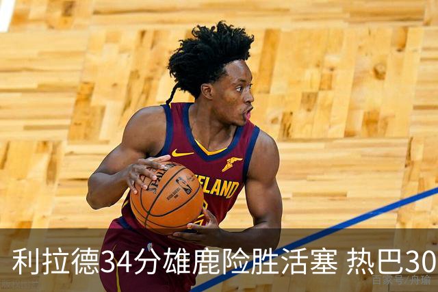 利拉德34分雄鹿险胜活塞 热巴30+11热火擒灰熊