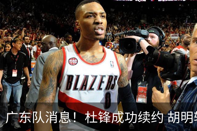 广东队消息！杜锋成功续约 胡明轩回东莞养伤 焦泊乔下赛季首发中锋