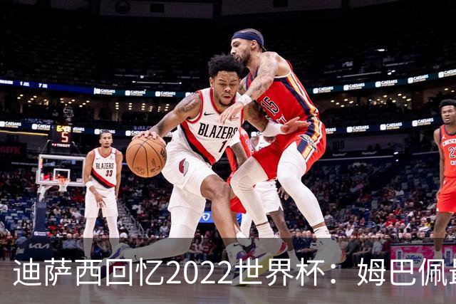 迪萨西回忆2022世界杯：姆巴佩最强，凯恩最难对付，登贝莱最搞笑