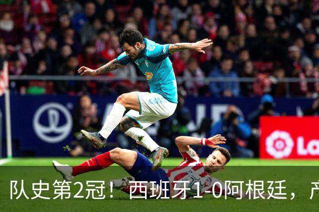 队史第2冠！西班牙1-0阿根廷，产生9大不可思议，以及4个不争事实
