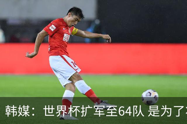 韩媒：世界杯扩军至64队 是为了将中国队送进决赛圈
